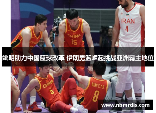 姚明助力中国篮球改革 伊朗男篮崛起挑战亚洲霸主地位