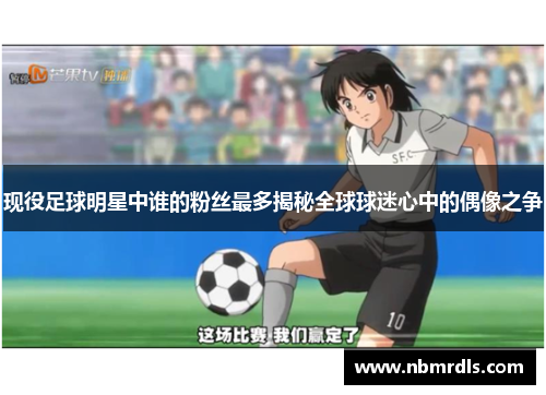 现役足球明星中谁的粉丝最多揭秘全球球迷心中的偶像之争