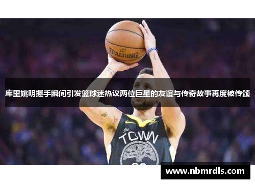 库里姚明握手瞬间引发篮球迷热议两位巨星的友谊与传奇故事再度被传颂