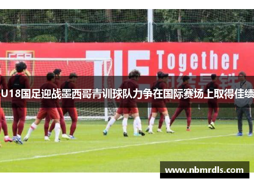 U18国足迎战墨西哥青训球队力争在国际赛场上取得佳绩