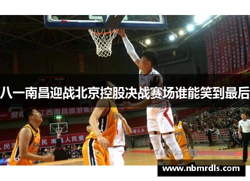 八一南昌迎战北京控股决战赛场谁能笑到最后