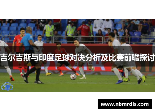 吉尔吉斯与印度足球对决分析及比赛前瞻探讨