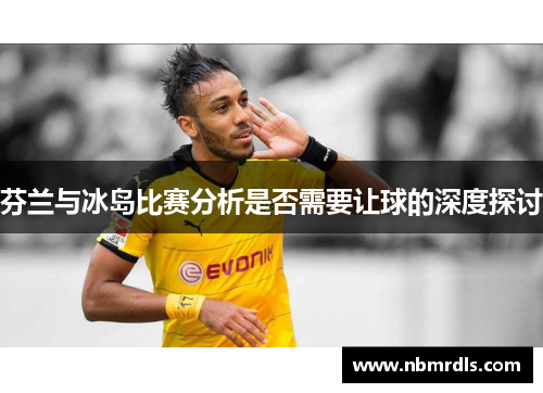 芬兰与冰岛比赛分析是否需要让球的深度探讨